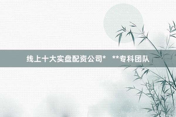 线上十大实盘配资公司*   **专科团队