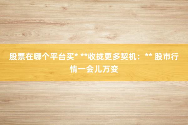 股票在哪个平台买* **收拢更多契机：** 股市行情一会儿万变