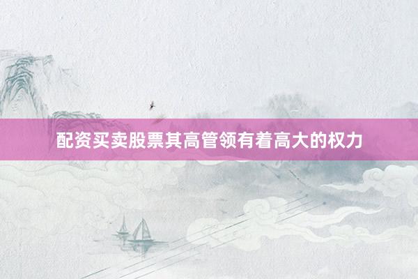 配资买卖股票其高管领有着高大的权力