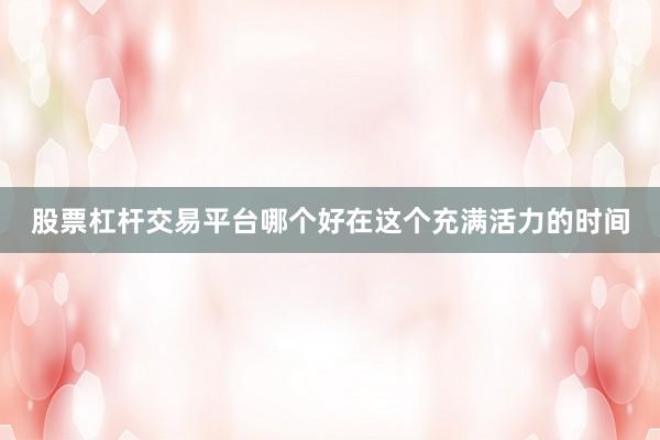 股票杠杆交易平台哪个好在这个充满活力的时间