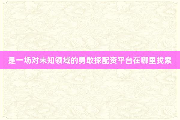 是一场对未知领域的勇敢探配资平台在哪里找索